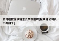 公司在做区块链怎么举报他呢[区块链公司员工判刑了]